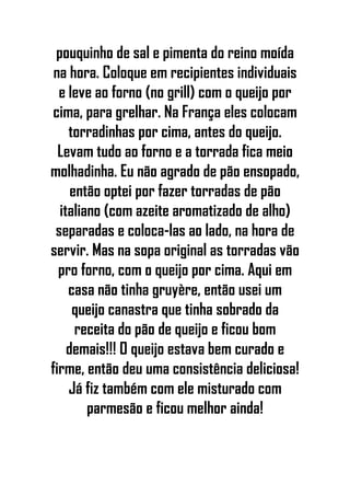 pouquinho de sal e pimenta do reino moída
na hora. Coloque em recipientes individuais
e leve ao forno (no grill) com o queijo por
cima, para grelhar. Na França eles colocam
torradinhas por cima, antes do queijo.
Levam tudo ao forno e a torrada fica meio
molhadinha. Eu não agrado de pão ensopado,
então optei por fazer torradas de pão
italiano (com azeite aromatizado de alho)
separadas e coloca-las ao lado, na hora de
servir. Mas na sopa original as torradas vão
pro forno, com o queijo por cima. Aqui em
casa não tinha gruyère, então usei um
queijo canastra que tinha sobrado da
receita do pão de queijo e ficou bom
demais!!! O queijo estava bem curado e
firme, então deu uma consistência deliciosa!
Já fiz também com ele misturado com
parmesão e ficou melhor ainda!
 