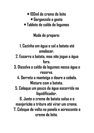 • 100ml de creme de leite
• Gorgonzola a gosto
• Tablete de caldo de legumes
Modo de preparo:
1. Cozinha em água e sal a batata até
amolecer.
2. Escorra a batata, mas não jogue a água
fora.
3. Dissolva o caldo de legumes nessa água e
reserve.
4. Derreta a manteiga e doure a cebola.
Misture com a batata.
5. Coloque um pouco da água escorrida no
liquidificador.
6. Junte o creme de batata salsa e o
manjericão e triture até virar um creme.
7. Coloque de volta na panela e acrescente o
creme de leite.
 