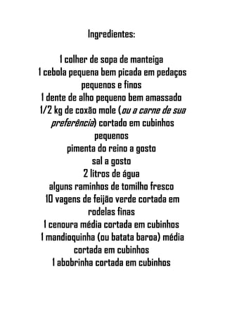 Ingredientes:
1 colher de sopa de manteiga
1 cebola pequena bem picada em pedaços
pequenos e finos
1 dente de alho pequeno bem amassado
1/2 kg de coxão mole (ou a carne de sua
preferência) cortado em cubinhos
pequenos
pimenta do reino a gosto
sal a gosto
2 litros de água
alguns raminhos de tomilho fresco
10 vagens de feijão verde cortada em
rodelas finas
1 cenoura média cortada em cubinhos
1 mandioquinha (ou batata baroa) média
cortada em cubinhos
1 abobrinha cortada em cubinhos
 