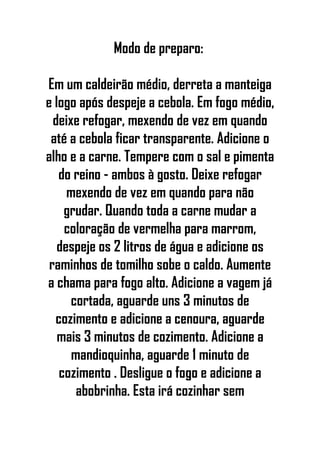Modo de preparo:
Em um caldeirão médio, derreta a manteiga
e logo após despeje a cebola. Em fogo médio,
deixe refogar, mexendo de vez em quando
até a cebola ficar transparente. Adicione o
alho e a carne. Tempere com o sal e pimenta
do reino - ambos à gosto. Deixe refogar
mexendo de vez em quando para não
grudar. Quando toda a carne mudar a
coloração de vermelha para marrom,
despeje os 2 litros de água e adicione os
raminhos de tomilho sobe o caldo. Aumente
a chama para fogo alto. Adicione a vagem já
cortada, aguarde uns 3 minutos de
cozimento e adicione a cenoura, aguarde
mais 3 minutos de cozimento. Adicione a
mandioquinha, aguarde 1 minuto de
cozimento . Desligue o fogo e adicione a
abobrinha. Esta irá cozinhar sem
 