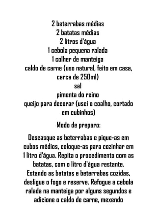 2 beterrabas médias
2 batatas médias
2 litros d'água
1 cebola pequena ralada
1 colher de manteiga
caldo de carne (uso natural, feito em casa,
cerca de 250ml)
sal
pimenta do reino
queijo para decorar (usei o coalho, cortado
em cubinhos)
Modo de preparo:
Descasque as beterrabas e pique-as em
cubos médios, coloque-as para cozinhar em
1 litro d'água. Repita o procedimento com as
batatas, com o litro d'água restante.
Estando as batatas e beterrabas cozidas,
desligue o fogo e reserve. Refogue a cebola
ralada na manteiga por alguns segundos e
adicione o caldo de carne, mexendo
 