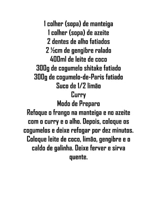 1 colher (sopa) de manteiga
1 colher (sopa) de azeite
2 dentes de alho fatiados
2 ½cm de gengibre ralado
400ml de leite de coco
300g de cogumelo shitake fatiado
300g de cogumelo-de-Paris fatiado
Suco de 1/2 limão
Curry
Modo de Preparo
Refoque o frango na manteiga e no azeite
com o curry e o alho. Depois, coloque os
cogumelos e deixe refogar por dez minutos.
Coloque leite de coco, limão, gengibre e o
caldo de galinha. Deixe ferver e sirva
quente.
 