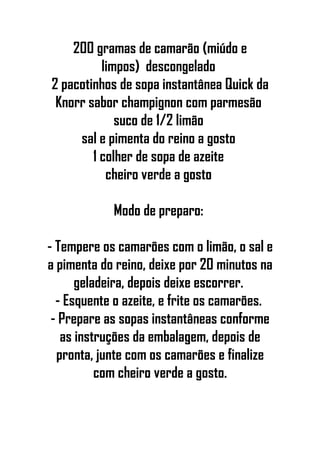 200 gramas de camarão (miúdo e
limpos) descongelado
2 pacotinhos de sopa instantânea Quick da
Knorr sabor champignon com parmesão
suco de 1/2 limão
sal e pimenta do reino a gosto
1 colher de sopa de azeite
cheiro verde a gosto
Modo de preparo:
- Tempere os camarões com o limão, o sal e
a pimenta do reino, deixe por 20 minutos na
geladeira, depois deixe escorrer.
- Esquente o azeite, e frite os camarões.
- Prepare as sopas instantâneas conforme
as instruções da embalagem, depois de
pronta, junte com os camarões e finalize
com cheiro verde a gosto.
 