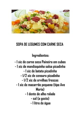 SOPA DE LEGUMES COM CARNE SECA
Ingredientes:
- 1 xic de carne seca Paineira em cubos
- 1 xic de mandioquinha salsa picadinha
- 1 xic de batata picadinha
- 1/2 xic de cenoura picadinha
- 1/2 xic de ervilhas frescas
- 1 xic de macarrão pequeno (tipo Ave
Maria)
- 1 dente de alho ralado
- sal (a gosto)
- 1 litro de água
 