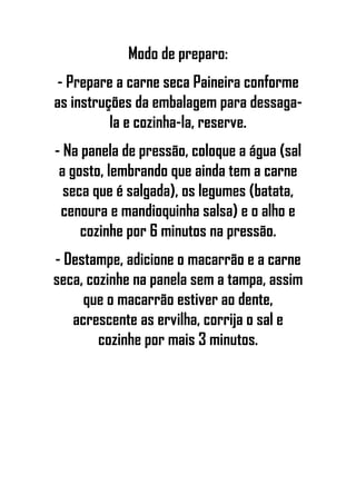 Modo de preparo:
- Prepare a carne seca Paineira conforme
as instruções da embalagem para dessaga-
la e cozinha-la, reserve.
- Na panela de pressão, coloque a água (sal
a gosto, lembrando que ainda tem a carne
seca que é salgada), os legumes (batata,
cenoura e mandioquinha salsa) e o alho e
cozinhe por 6 minutos na pressão.
- Destampe, adicione o macarrão e a carne
seca, cozinhe na panela sem a tampa, assim
que o macarrão estiver ao dente,
acrescente as ervilha, corrija o sal e
cozinhe por mais 3 minutos.
 
