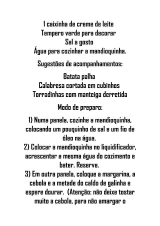 1 caixinha de creme de leite
Tempero verde para decorar
Sal a gosto
Água para cozinhar a mandioquinha.
Sugestões de acompanhamentos:
Batata palha
Calabresa cortada em cubinhos
Torradinhas com manteiga derretida
Modo de preparo:
1) Numa panela, cozinhe a mandioquinha,
colocando um pouquinho de sal e um fio de
óleo na água.
2) Colocar a mandioquinha no liquidificador,
acrescentar a mesma água do cozimento e
bater. Reserve.
3) Em outra panela, coloque a margarina, a
cebola e a metade do caldo de galinha e
espere dourar. (Atenção: não deixe tostar
muito a cebola, para não amargar o
 