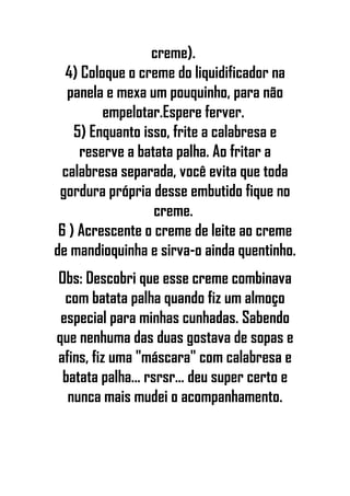 creme).
4) Coloque o creme do liquidificador na
panela e mexa um pouquinho, para não
empelotar.Espere ferver.
5) Enquanto isso, frite a calabresa e
reserve a batata palha. Ao fritar a
calabresa separada, você evita que toda
gordura própria desse embutido fique no
creme.
6 ) Acrescente o creme de leite ao creme
de mandioquinha e sirva-o ainda quentinho.
Obs: Descobri que esse creme combinava
com batata palha quando fiz um almoço
especial para minhas cunhadas. Sabendo
que nenhuma das duas gostava de sopas e
afins, fiz uma "máscara" com calabresa e
batata palha... rsrsr... deu super certo e
nunca mais mudei o acompanhamento.
 