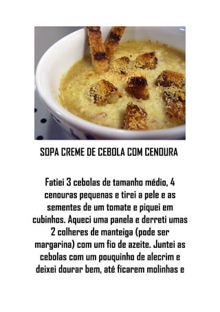 SOPA CREME DE CEBOLA COM CENOURA
Fatiei 3 cebolas de tamanho médio, 4
cenouras pequenas e tirei a pele e as
sementes de um tomate e piquei em
cubinhos. Aqueci uma panela e derreti umas
2 colheres de manteiga (pode ser
margarina) com um fio de azeite. Juntei as
cebolas com um pouquinho de alecrim e
deixei dourar bem, até ficarem molinhas e
 