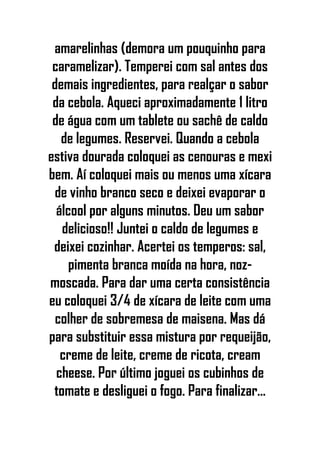 amarelinhas (demora um pouquinho para
caramelizar). Temperei com sal antes dos
demais ingredientes, para realçar o sabor
da cebola. Aqueci aproximadamente 1 litro
de água com um tablete ou sachê de caldo
de legumes. Reservei. Quando a cebola
estiva dourada coloquei as cenouras e mexi
bem. Aí coloquei mais ou menos uma xícara
de vinho branco seco e deixei evaporar o
álcool por alguns minutos. Deu um sabor
delicioso!! Juntei o caldo de legumes e
deixei cozinhar. Acertei os temperos: sal,
pimenta branca moída na hora, noz-
moscada. Para dar uma certa consistência
eu coloquei 3/4 de xícara de leite com uma
colher de sobremesa de maisena. Mas dá
para substituir essa mistura por requeijão,
creme de leite, creme de ricota, cream
cheese. Por último joguei os cubinhos de
tomate e desliguei o fogo. Para finalizar...
 