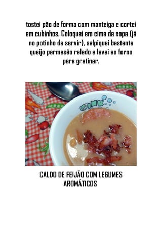 tostei pão de forma com manteiga e cortei
em cubinhos. Coloquei em cima da sopa (já
no potinho de servir), salpiquei bastante
queijo parmesão ralado e levei ao forno
para gratinar.
CALDO DE FEIJÃO COM LEGUMES
AROMÁTICOS
 