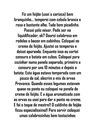 Fiz um feijão (usei o carioca) bem
branquinho... temperei com cebola branca e
roxa e bastante alho. Tudo bem picadinho.
Passei pelo mixer. Pode ser no
liquidificador, ok? Dourei calabresa em
rodelas e bacon em cubinhos. Coloquei no
creme de feijão. Ajustei os temperos e
deixei apurando. Enquanto isso eu cortei
cenoura e batata em cubos. Coloquei para
cozinhar numa panela separada, primeiro a
cenoura por uns 10 minutos e depois a
batata. Esta água estava temperada com um
pouco de sal, alecrim e mix de ervas
Provence. Quando esses legumes estavam
quase no ponto eu coloquei na panela do
creme de feijão. E a água aromatizada com
as ervas eu usei para dar o ponto no creme.
E foi o toque de mestre!! O caldinho de feijão
ficou especialíssimo!! Para servir coloquei
umas calabresinhas bem tostazinhas
 