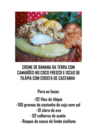 CREME DE BANANA DA TERRA COM
CAMARÕES NO COCO FRESCO E ISCAS DE
TILÁPIA COM CROSTA DE CASTANHA
Para as Iscas:
· 02 files de tilápia
· 100 gramas de castanha de caju sem sal
· 01 clara de ovo
· 02 colheres de azeite
· Raspas de casca de limão siciliano
 