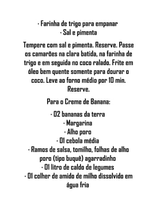 · Farinha de trigo para empanar
· Sal e pimenta
Tempere com sal e pimenta. Reserve. Passe
os camarões na clara batida, na farinha de
trigo e em seguida no coco ralado. Frite em
óleo bem quente somente para dourar o
coco. Leve ao forno médio por 10 min.
Reserve.
Para o Creme de Banana:
· 02 bananas da terra
· Margarina
· Alho poro
· 01 cebola média
· Ramos de salsa, tomilho, folhas de alho
poro (tipo buquê) agarradinho
· 01 litro de caldo de legumes
· 01 colher de amido de milho dissolvido em
água fria
 