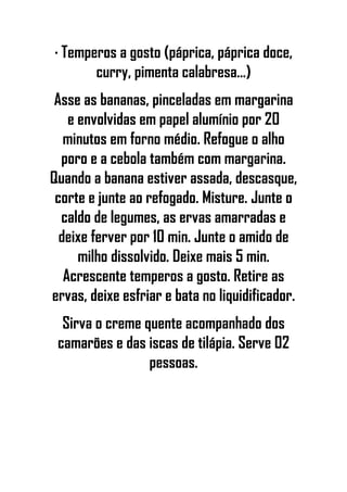 · Temperos a gosto (páprica, páprica doce,
curry, pimenta calabresa...)
Asse as bananas, pinceladas em margarina
e envolvidas em papel alumínio por 20
minutos em forno médio. Refogue o alho
poro e a cebola também com margarina.
Quando a banana estiver assada, descasque,
corte e junte ao refogado. Misture. Junte o
caldo de legumes, as ervas amarradas e
deixe ferver por 10 min. Junte o amido de
milho dissolvido. Deixe mais 5 min.
Acrescente temperos a gosto. Retire as
ervas, deixe esfriar e bata no liquidificador.
Sirva o creme quente acompanhado dos
camarões e das iscas de tilápia. Serve 02
pessoas.
 