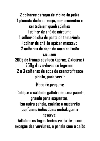 2 colheres de sopa de molho de peixe
1 pimenta dedo de moça, sem sementes e
cortada em quadradinhos
1 colher de chá de cúrcuma
1 colher de chá de pasta de tamarindo
1 colher de chá de açúcar mascavo
2 colheres de sopa de suco de limão
siciliano
200g de frango desfiado (aprox. 2 xicaras)
250g de verduras ou legumes
2 a 3 colheres de sopa de coentro fresco
picado, para servir
Modo de preparo:
Coloque o caldo de galinha em uma panela
grande para esquentar;
Em outra panela, cozinhe o macarrão
conforme indicado na embalagem e
reserve;
Adicione os ingredientes restantes, com
exceção das verduras, à panela com o caldo
 