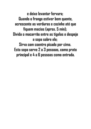 e deixe levantar fervura;
Quando o frango estiver bem quente,
acrescente as verduras e cozinhe até que
fiquem macias (aprox. 5 min);
Divida o macarrão entre as tigelas e despeje
a sopa sobre ele;
Sirva com coentro picado por cima.
Esta sopa serve 2 a 3 pessoas, como prato
principal e 4 a 6 pessoas como entrada.
 
