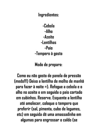 Ingredientes:
-Cebola
-Alho
-Azeite
-Lentilhas
-Paio
-Tempero à gosto
Modo de preparo:
Como eu não gosto de panela de pressão
(medo!!!) Deixo a lentilha de molho de manhã
para fazer à noite =). Refogue a cebola e o
alho no azeite e em seguida o paio cortado
em cubinhos. Reserve. Esquente a lentilha
até amolecer, coloque o tempero que
preferir (sal, pimenta, cubo de legumes,
etc) em seguida dê uma amassadinha em
algumas para engrossar o caldo (se
 