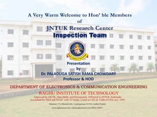 A Very Warm Welcome to Hon’ ble Members
of
JNTUK Research Center
Inspection Team
Presentation
by
Dr. PALADUGA SATISH RAMA CHOWDARY
Professor & HOD
DEPARTMENT OF ELECTRONICS & COMMUNICATION ENGINEERING
RAGHU INSTITUTE OF TECHNOLOGY
Approved by AICTE, New Delhi, and Permanently Affiliated to JNTUK, Kakinada
Accredited by NBA and NAAC with 'A' Grade, Listed u/s 2(f) & 12(B) of UGC Act 1956
Dakamarri (V), Bheemili (M), Visakhapatnam-531162, Andhra Pradesh
www.raghuinstech.com, info@raghuinstech.com, 08922-248013
 