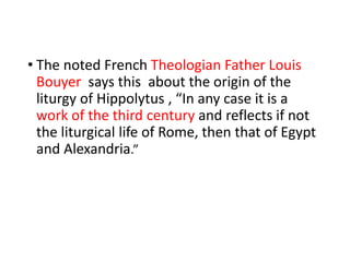 • The noted French Theologian Father Louis
Bouyer says this about the origin of the
liturgy of Hippolytus , “In any case it is a
work of the third century and reflects if not
the liturgical life of Rome, then that of Egypt
and Alexandria.”
 