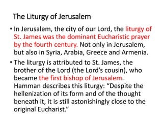 The Liturgy of Jerusalem
• In Jerusalem, the city of our Lord, the liturgy of
St. James was the dominant Eucharistic prayer
by the fourth century. Not only in Jerusalem,
but also in Syria, Arabia, Greece and Armenia.
• The liturgy is attributed to St. James, the
brother of the Lord (the Lord’s cousin), who
became the first bishop of Jerusalem.
Hamman describes this liturgy: “Despite the
hellenization of its form and of the thought
beneath it, it is still astonishingly close to the
original Eucharist.”
 
