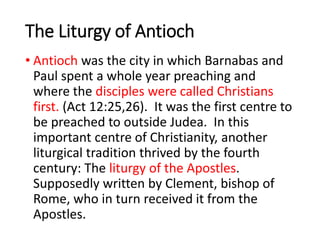 The Liturgy of Antioch
• Antioch was the city in which Barnabas and
Paul spent a whole year preaching and
where the disciples were called Christians
first. (Act 12:25,26). It was the first centre to
be preached to outside Judea. In this
important centre of Christianity, another
liturgical tradition thrived by the fourth
century: The liturgy of the Apostles.
Supposedly written by Clement, bishop of
Rome, who in turn received it from the
Apostles.
 