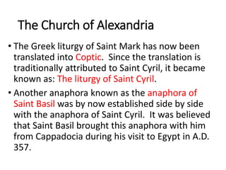 The Church of Alexandria
• The Greek liturgy of Saint Mark has now been
translated into Coptic. Since the translation is
traditionally attributed to Saint Cyril, it became
known as: The liturgy of Saint Cyril.
• Another anaphora known as the anaphora of
Saint Basil was by now established side by side
with the anaphora of Saint Cyril. It was believed
that Saint Basil brought this anaphora with him
from Cappadocia during his visit to Egypt in A.D.
357.
 