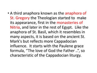 • A third anaphora known as the anaphora of
St. Gregory the Theologian started to make
its appearance, first in the monasteries of
Nitria, and later in the rest of Egypt. Like the
anaphora of St. Basil, which it resembles in
many aspects, it is based on the ancient St.
Mark's but reflects more Cappadocian
influence. It starts with the Paulene grace
formula, “The love of God the Father ..”, so
characteristic of the Cappadocian liturgy.
 