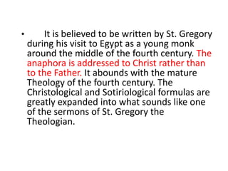• It is believed to be written by St. Gregory
during his visit to Egypt as a young monk
around the middle of the fourth century. The
anaphora is addressed to Christ rather than
to the Father. It abounds with the mature
Theology of the fourth century. The
Christological and Sotiriological formulas are
greatly expanded into what sounds like one
of the sermons of St. Gregory the
Theologian.
 