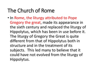 The Church of Rome
• In Rome, the liturgy attributed to Pope
Gregory the great, made its appearance in
the sixth century and replaced the liturgy of
Hippolytus, which has been in use before it.
The liturgy of Gregory the Great is quite
different from that of Hippolytus both in
structure and in the treatment of its
subjects. This led many to believe that it
could have not evolved from the liturgy of
Hippolytus.
 