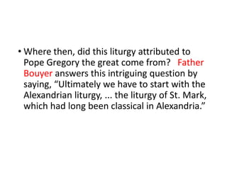 • Where then, did this liturgy attributed to
Pope Gregory the great come from? Father
Bouyer answers this intriguing question by
saying, “Ultimately we have to start with the
Alexandrian liturgy, ... the liturgy of St. Mark,
which had long been classical in Alexandria.”
 