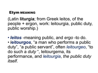 Etym MEANING
(Latin liturgia; from Greek leitos, of the
people + ergon, work: leitourgia, public duty,
public worship.)
• leitos -meaning public, and ergo -to do.
• leitourgos, “a man who performs a public
duty”, “a public servant”, often leitourgeo, “to
do such a duty “, leitourgema, its
performance, and leitourgia, the public duty
itself.
 