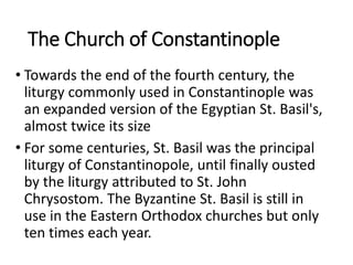 The Church of Constantinople
• Towards the end of the fourth century, the
liturgy commonly used in Constantinople was
an expanded version of the Egyptian St. Basil's,
almost twice its size
• For some centuries, St. Basil was the principal
liturgy of Constantinopole, until finally ousted
by the liturgy attributed to St. John
Chrysostom. The Byzantine St. Basil is still in
use in the Eastern Orthodox churches but only
ten times each year.
 