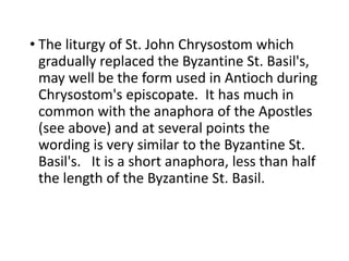 • The liturgy of St. John Chrysostom which
gradually replaced the Byzantine St. Basil's,
may well be the form used in Antioch during
Chrysostom's episcopate. It has much in
common with the anaphora of the Apostles
(see above) and at several points the
wording is very similar to the Byzantine St.
Basil's. It is a short anaphora, less than half
the length of the Byzantine St. Basil.
 
