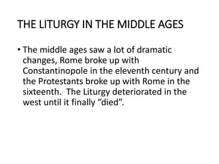 THE LITURGY IN THE MIDDLE AGES
• The middle ages saw a lot of dramatic
changes, Rome broke up with
Constantinopole in the eleventh century and
the Protestants broke up with Rome in the
sixteenth. The Liturgy deteriorated in the
west until it finally “died”.
 