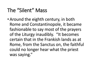 The “Silent” Mass
•Around the eighth century, in both
Rome and Constantinopole, it became
fashionable to say most of the prayers
of the Liturgy inaudibly. “It becomes
certain that in the Frankish lands as at
Rome, from the Sanctus on, the faithful
could no longer hear what the priest
was saying.”
 