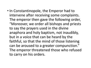 • In Constantinopole, the Emperor had to
intervene after receiving some complaints.
The emperor then gave the following order,
“Moreover, we order all bishops and priests
to say the prayers used in the divine
anaphora and holy baptism, not inaudibly,
but in a voice that can be heard by the
faithful, so that the mind of those listening
can be aroused to a greater compunction.”
The emperor threatened those who refused
to carry on his orders.
 