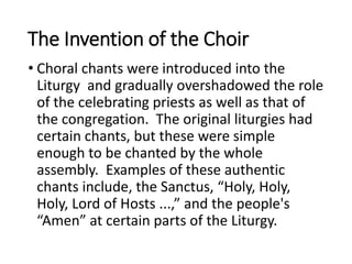 The Invention of the Choir
• Choral chants were introduced into the
Liturgy and gradually overshadowed the role
of the celebrating priests as well as that of
the congregation. The original liturgies had
certain chants, but these were simple
enough to be chanted by the whole
assembly. Examples of these authentic
chants include, the Sanctus, “Holy, Holy,
Holy, Lord of Hosts ...,” and the people's
“Amen” at certain parts of the Liturgy.
 