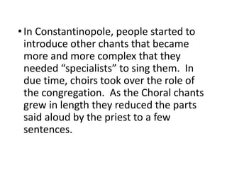•In Constantinopole, people started to
introduce other chants that became
more and more complex that they
needed “specialists” to sing them. In
due time, choirs took over the role of
the congregation. As the Choral chants
grew in length they reduced the parts
said aloud by the priest to a few
sentences.
 