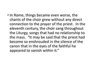 • In Rome, things became even worse, the
chants of the choir grew without any direct
connection to the prayer of the priest. In the
eleventh century, the choir sang throughout
the Liturgy, songs that had no relationship to
the mass. “It may be said that the priest had
become so enshrouded in the silence of the
canon that in the eyes of the faithful he
appeared to vanish within it.”
 