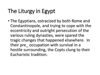 The Liturgy in Egypt
• The Egyptians, ostracized by both Rome and
Constantinopole, and trying to cope with the
eccentricity and outright persecution of the
various ruling dynasties, were spared the
tragic changes that happened elsewhere. In
their pre_ occupation with survival in a
hostile surrounding, the Copts clung to their
Eucharistic tradition.
 