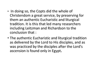 • In doing so, the Copts did the whole of
Christendom a great service, by preserving for
them an authentic Eucharistic and liturgical
tradition. It is this that led many researchers
including Leitzman and Richardson to the
conclusion that :
• The authentic Eucharistic and liturgical tradition
as delivered by the Lord to His disciples, and as
was practiced by the disciples after the Lord's
ascension is found only in Egypt.
 