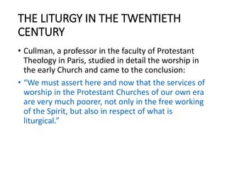 THE LITURGY IN THE TWENTIETH
CENTURY
• Cullman, a professor in the faculty of Protestant
Theology in Paris, studied in detail the worship in
the early Church and came to the conclusion:
• “We must assert here and now that the services of
worship in the Protestant Churches of our own era
are very much poorer, not only in the free working
of the Spirit, but also in respect of what is
liturgical.”
 