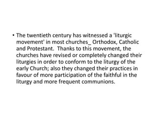 • The twentieth century has witnessed a 'liturgic
movement' in most churches_ Orthodox, Catholic
and Protestant. Thanks to this movement, the
churches have revised or completely changed their
liturgies in order to conform to the liturgy of the
early Church; also they changed their practices in
favour of more participation of the faithful in the
liturgy and more frequent communions.
 