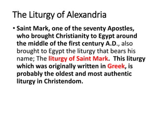 The Liturgy of Alexandria
• Saint Mark, one of the seventy Apostles,
who brought Christianity to Egypt around
the middle of the first century A.D., also
brought to Egypt the liturgy that bears his
name; The liturgy of Saint Mark. This liturgy
which was originally written in Greek, is
probably the oldest and most authentic
liturgy in Christendom.
 