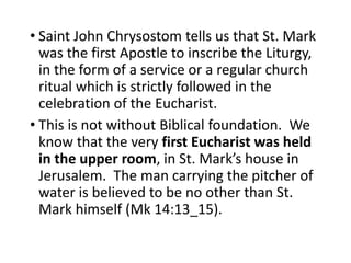 • Saint John Chrysostom tells us that St. Mark
was the first Apostle to inscribe the Liturgy,
in the form of a service or a regular church
ritual which is strictly followed in the
celebration of the Eucharist.
• This is not without Biblical foundation. We
know that the very first Eucharist was held
in the upper room, in St. Mark’s house in
Jerusalem. The man carrying the pitcher of
water is believed to be no other than St.
Mark himself (Mk 14:13_15).
 