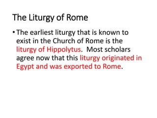 The Liturgy of Rome
•The earliest liturgy that is known to
exist in the Church of Rome is the
liturgy of Hippolytus. Most scholars
agree now that this liturgy originated in
Egypt and was exported to Rome.
 