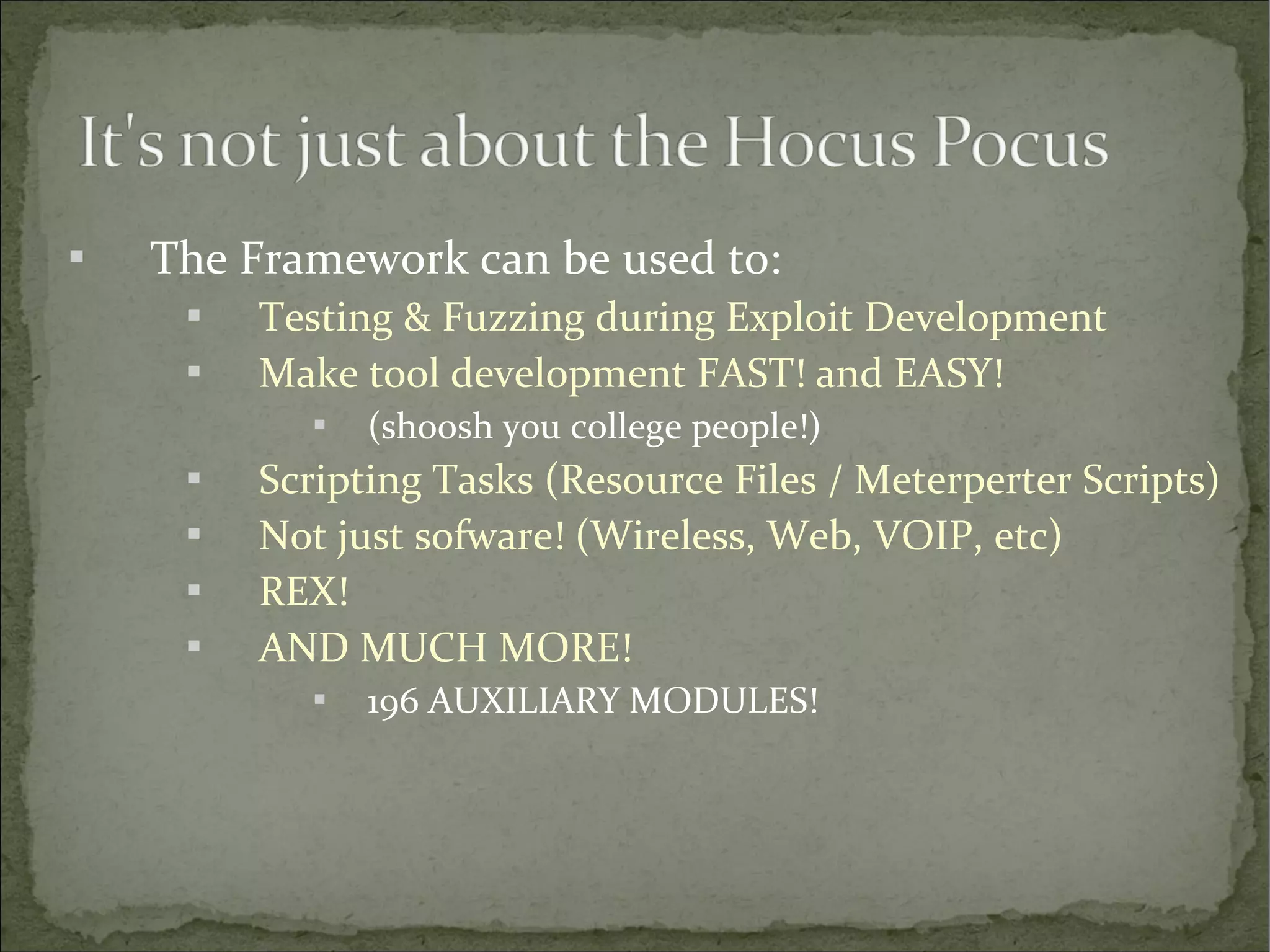 

The Framework can be used to:



Testing & Fuzzing during Exploit Development
Make tool development FAST! and EASY!







(shoosh you college people!)

Scripting Tasks (Resource Files / Meterperter Scripts)
Not just sofware! (Wireless, Web, VOIP, etc)
REX!
AND MUCH MORE!


196 AUXILIARY MODULES!

 