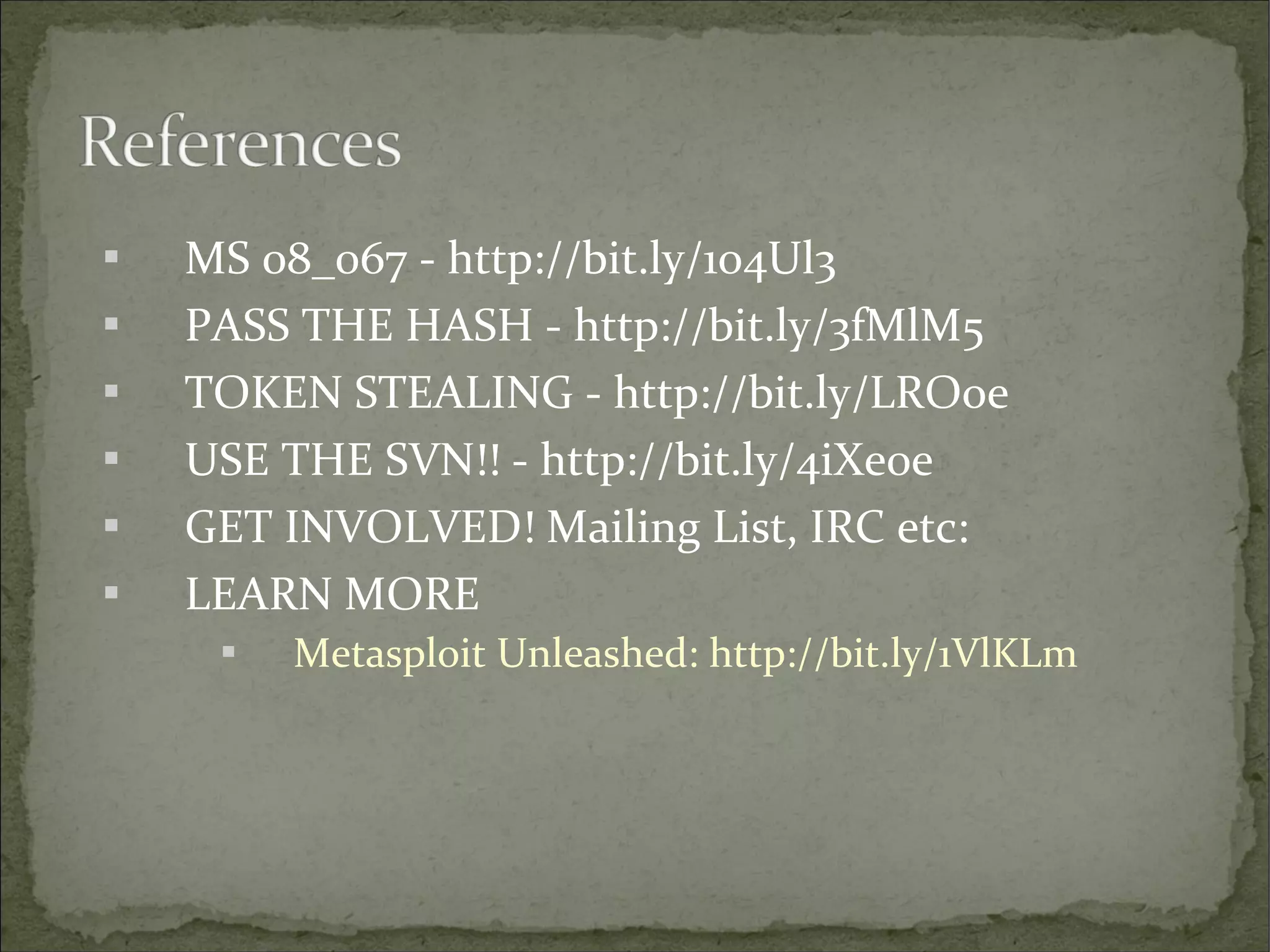 






MS 08_067 - http://bit.ly/1o4Ul3
PASS THE HASH - http://bit.ly/3fMlM5
TOKEN STEALING - http://bit.ly/LROoe
USE THE SVN!! - http://bit.ly/4iXe0e
GET INVOLVED! Mailing List, IRC etc:
LEARN MORE


Metasploit Unleashed: http://bit.ly/1VlKLm

 