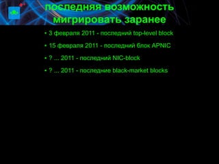 последняя возможность
 мигрировать заранее
▪ 3 февраля 2011 - последний top-level block

▪ 15 февраля 2011 - последний блок APNIC

▪ ? ... 2011 - последний NIC-block

▪ ? ... 2011 - последние black-market blocks
 