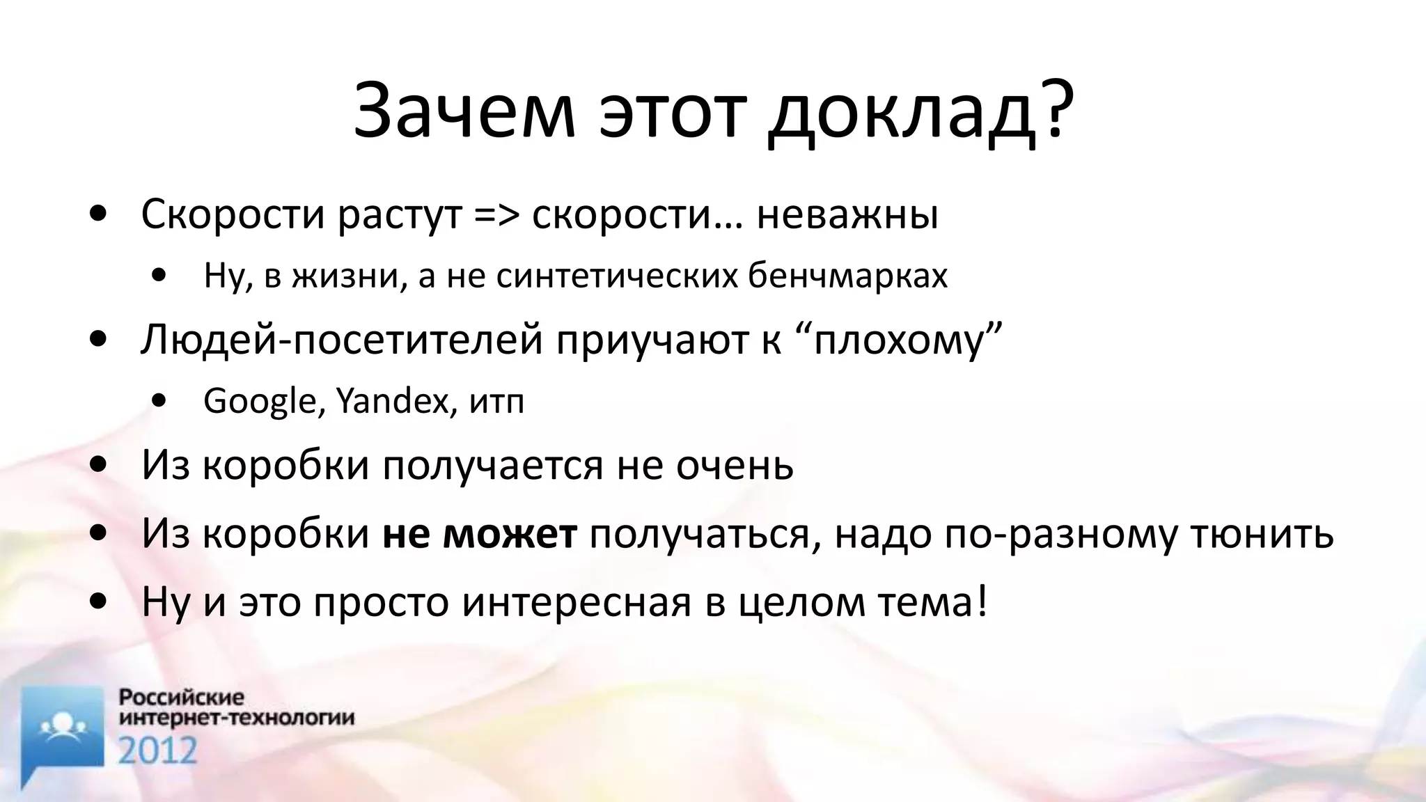 Зачем этот доклад?
• Скорости растут => скорости… неважны
  • Ну, в жизни, а не синтетических бенчмарках
• Людей-посетителей приучают к “плохому”
  • Google, Yandex, итп
• Из коробки получается не очень
• Из коробки не может получаться, надо по-разному тюнить
• Ну и это просто интересная в целом тема!
 